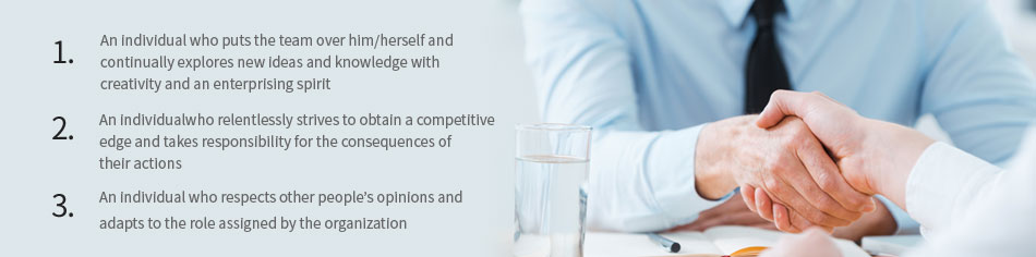 1, An individual who puts the team over him/herself and continually explores new ideas and knowledge with creativity and an enterprising spirit. 2, An individualwho relentlessly strives to obtain a competitive edge and takes responsibility for the consequences of their actions. 3,An individual who respects other people’s opinions and adapts to the role assigned by the organization.