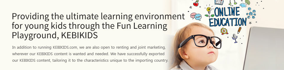 Providing the ultimate learning environmentfor young kids through the Fun Learning Playground, KEBIKIDS. In addition to running KEBIKIDS.com, we are also open to renting and joint marketing, wherever our KEBIKIDS content is wanted and needed. We have successfully exported our KEBIKIDS content, tailoring it to the characteristics unique to the importing country. 